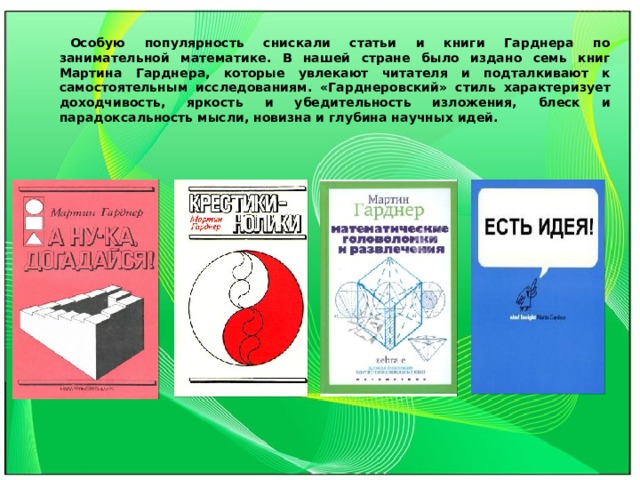 Особую популярность снискали статьи и книги Гарднера по занимательной математике. В нашей стране было издано семь книг Мартина Гарднера, которые увлекают читателя и подталкивают к самостоятельным исследованиям. «Гарднеровский» стиль характеризует доходчивость, яркость и убедительность изложения, блеск и парадоксальность мысли, новизна и глубина научных идей. 