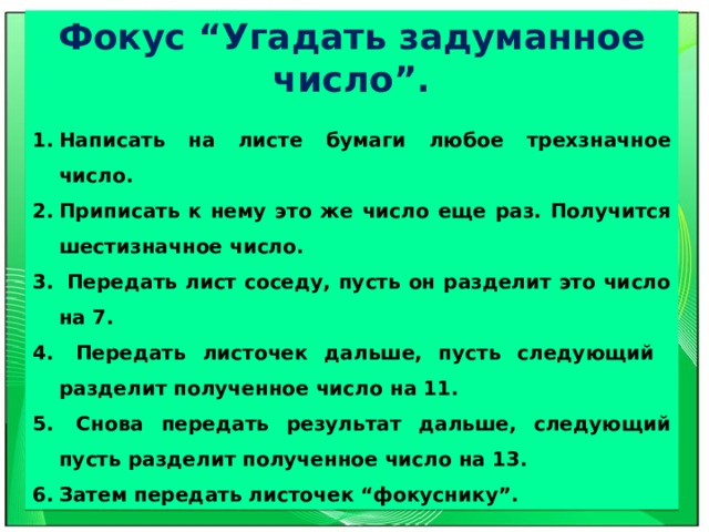 Фокус “Угадать задуманное число”.  Написать на листе бумаги любое трехзначное число. Приписать к нему это же число еще раз. Получится шестизначное число.  Передать лист соседу, пусть он разделит это число на 7.  Передать листочек дальше, пусть следующий разделит полученное число на 11.  Снова передать результат дальше, следующий пусть разделит полученное число на 13. Затем передать листочек “фокуснику”. 