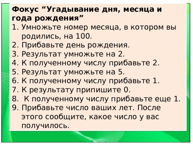 Фокус “Угадывание дня, месяца и года рождения” Умножьте номер месяца, в котором вы родились, на 100. Прибавьте день рождения. Результат умножьте на 2. К полученному числу прибавьте 2. Результат умножьте на 5. К полученному числу прибавьте 1. К результату припишите 0.  К полученному числу прибавьте еще 1. Прибавьте число ваших лет. После этого сообщите, какое число у вас получилось. 