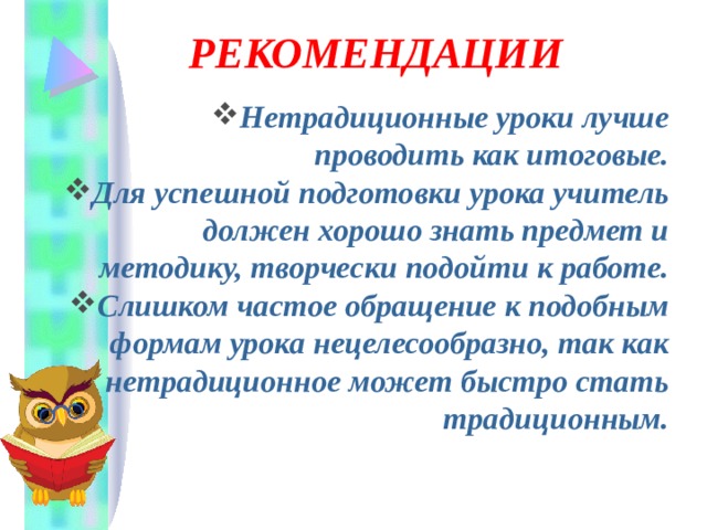  РЕКОМЕНДАЦИИ   Нетрадиционные уроки лучше проводить как итоговые. Для успешной подготовки урока учитель должен хорошо знать предмет и методику, творчески подойти к работе. Слишком частое обращение к подобным формам урока нецелесообразно, так как нетрадиционное может быстро стать традиционным. 