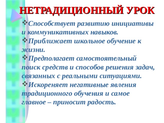 НЕТРАДИЦИОННЫЙ УРОК Способствует развитию инициативы и коммуникативных навыков. Приближает школьное обучение к жизни. Предполагает самостоятельный поиск средств и способов решения задач, связанных с реальными ситуациями. Искореняет негативные явления традиционного обучения и самое главное – приносит радость. 