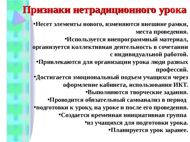 Признаки нетрадиционного урока Несет элементы нового, изменяются внешние рамки, места проведения. Используется внепрограммный материал, организуется коллективная деятельность в сочетании с индивидуальной работой. Привлекаются для организации урока люди разных профессий. Достигается эмоциональный подъем учащихся через оформление кабинета, использования ИКТ. Выполняются творческие задания. Проводится обязательный самоанализ в период подготовки к уроку, на уроке и после его проведения. Создается временная инициативная группа из учащихся для подготовки урока. Планируется урок заранее. 