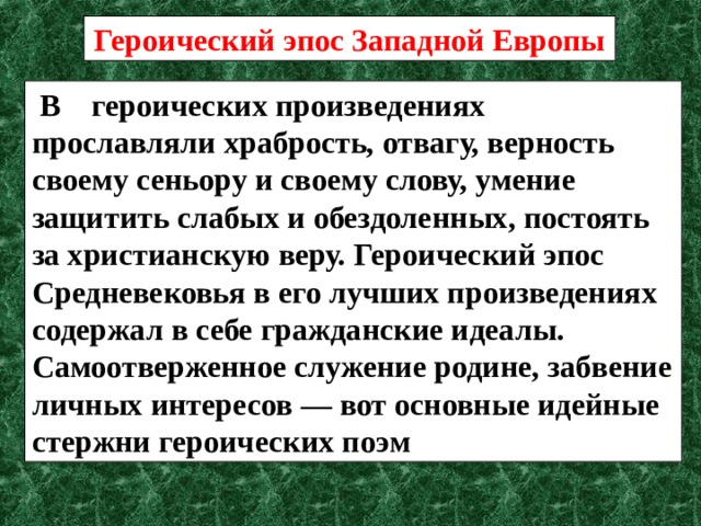 Героический эпос Западной Европы  В героических произведениях прославляли храбрость, отвагу, верность своему сеньору и своему слову, умение защитить слабых и обездоленных, постоять за христианскую веру. Героический эпос Средневековья в его лучших произведениях содержал в себе гражданские идеалы. Самоотверженное служение родине, забвение личных интересов — вот основные идейные стержни героических поэм 