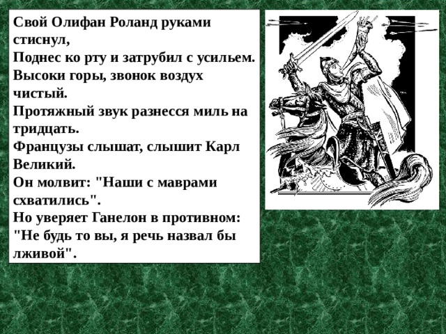 Свой Олифан Роланд руками стиснул, Поднес ко рту и затрубил с усильем. Высоки горы, звонок воздух чистый. Протяжный звук разнесся миль на тридцать. Французы слышат, слышит Карл Великий. Он молвит: 