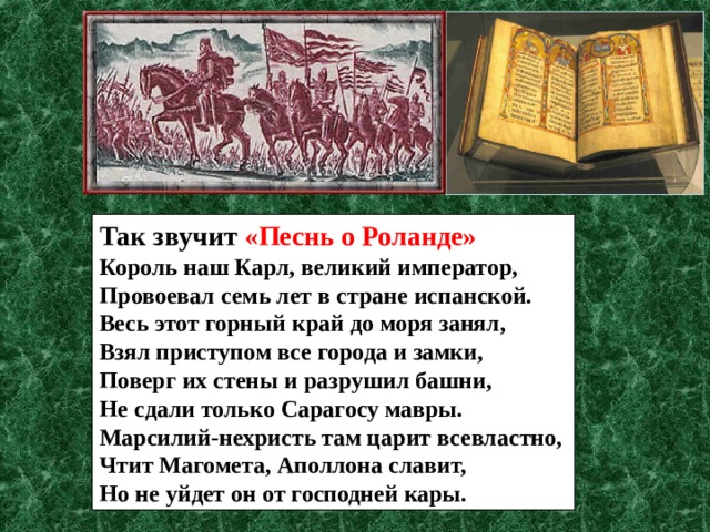 Так звучит «Песнь о Роланде» Король наш Карл, великий император, Провоевал семь лет в стране испанской. Весь этот горный край до моря занял, Взял приступом все города и замки, Поверг их стены и разрушил башни, Не сдали только Сарагосу мавры. Марсилий-нехристь там царит всевластно, Чтит Магомета, Аполлона славит, Но не уйдет он от господней кары. 