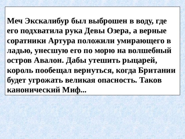  Меч Экскалибур был выброшен в воду, где его подхватила рука Девы Озера, а верные соратники Артура положили умирающего в ладью, унесшую его по морю на волшебный остров Авалон. Дабы утешить рыцарей, король пообещал вернуться, когда Британии будет угрожать великая опасность. Таков канонический Миф... 