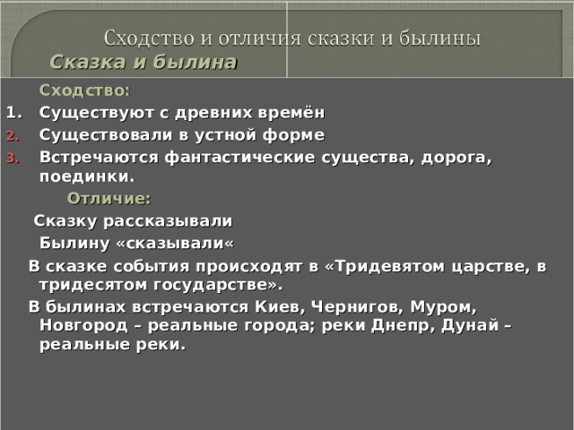   Сказка и былина    Сходство: 1. Существуют с древних времён Существовали в устной форме Встречаются фантастические существа, дорога, поединки.  Отличие:  Сказку рассказывали  Былину «сказывали«  В сказке события происходят в «Тридевятом царстве, в тридесятом государстве».  В былинах встречаются Киев, Чернигов, Муром, Новгород – реальные города; реки Днепр, Дунай – реальные реки.  