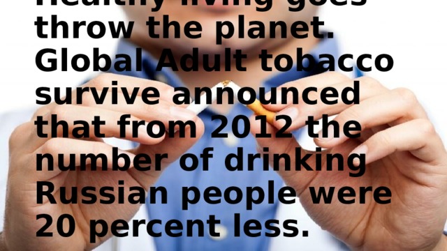 Healthy living goes throw the planet.  Global Adult tobacco survive announced that from 2012 the number of drinking Russian people were 20 percent less. 