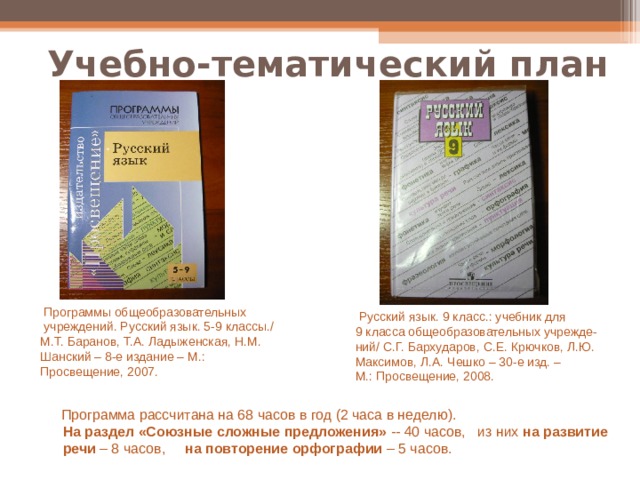 Учебно-тематический план  Программы общеобразовательных  учреждений. Русский язык. 5-9 классы./ М.Т. Баранов, Т.А. Ладыженская, Н.М. Шанский – 8-е издание – М.: Просвещение, 2007.  Русский язык. 9 класс.: учебник для 9 класса общеобразовательных учрежде- ний/ С.Г. Бархударов, С.Е. Крючков, Л.Ю. Максимов, Л.А. Чешко – 30-е изд. – М.: Просвещение, 2008.  Программа рассчитана на 68 часов в год (2 часа в неделю).  На  раздел «Союзные сложные предложения» -- 40 часов, из них на развитие  речи – 8 часов, на  повторение орфографии – 5 часов. 