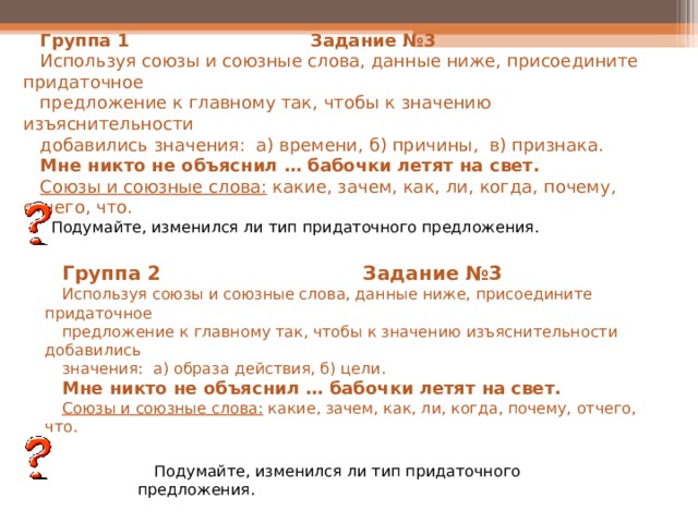   Группа 1 Задание №3 Используя союзы и союзные слова, данные ниже, присоедините придаточное предложение к главному так, чтобы к значению изъяснительности добавились значения: а) времени, б) причины, в) признака. Мне никто не объяснил … бабочки летят на свет. Союзы и союзные слова: какие, зачем, как, ли, когда, почему, отчего, что. Подумайте, изменился ли тип придаточного предложения. Группа 2 Задание №3 Используя союзы и союзные слова, данные ниже, присоедините придаточное предложение к главному так, чтобы к значению изъяснительности добавились значения: а) образа действия, б) цели. Мне никто не объяснил … бабочки летят на свет. Союзы и союзные слова: какие, зачем, как, ли, когда, почему, отчего, что. Подумайте, изменился ли тип придаточного предложения. 