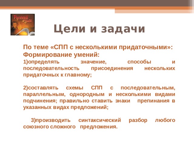 Цели и задачи По теме «СПП с несколькими придаточными»: Формирование умений: 1)определять значение, способы и последовательность присоединения нескольких придаточных к главному;  2)составлять схемы СПП с последовательным, параллельным, однородным и несколькими видами подчинения; правильно ставить знаки препинания в указанных видах предложений;   3)производить синтаксический разбор любого союзного сложного предложения. 