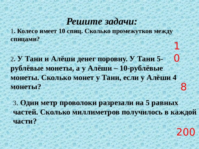 Решите задачи: 1 . Колесо имеет 10 спиц. Сколько промежутков между спицами? 10 2 . У Тани и Алёши денег поровну. У Тани 5-рублёвые монеты, а у Алёши – 10-рублёвые монеты. Сколько монет у Тани, если у Алёши 4 монеты? 8 3 . Один метр проволоки разрезали на 5 равных частей. Сколько миллиметров получилось в каждой части? 200 