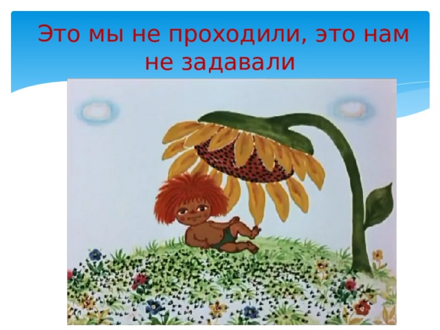  Это мы не проходили, это нам не задавали 