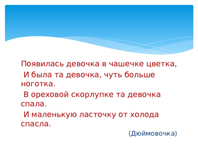 Появилась девочка в чашечке цветка,  И была та девочка, чуть больше ноготка.  В ореховой скорлупке та девочка спала.  И маленькую ласточку от холода спасла. (Дюймовочка) 
