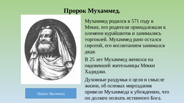 Пророк Мухаммед. Мухаммед родился в 571 году в Мекке, его родители принадлежали к племени курайшитов и занимались торговлей. Мухаммед рано остался сиротой, его воспитанием занимался дядя. В 25 лет Мухаммед женился на овдовевшей жительницы Мекки Хадиджи. Духовные раздумья о цели и смысле жизни, об основах мироздания привели Мухаммеда к убеждению, что он должен познать истинного Бога. Пророк Мухаммед 