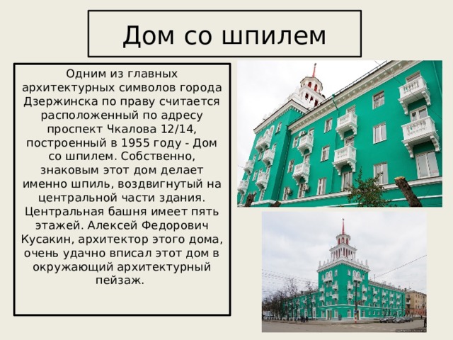 Дом со шпилем Одним из главных архитектурных символов города Дзержинска по праву считается расположенный по адресу проспект Чкалова 12/14, построенный в 1955 году - Дом со шпилем. Собственно, знаковым этот дом делает именно шпиль, воздвигнутый на центральной части здания. Центральная башня имеет пять этажей. Алексей Федорович Кусакин, архитектор этого дома, очень удачно вписал этот дом в окружающий архитектурный пейзаж.   