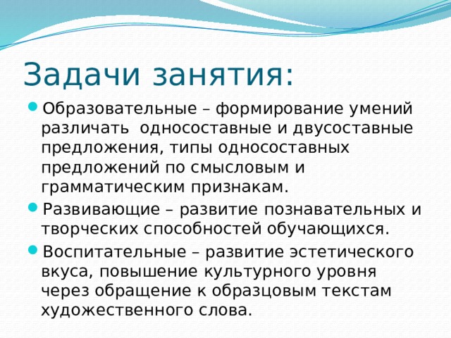 Задачи занятия: Образовательные – формирование умений различать односоставные и двусоставные предложения, типы односоставных предложений по смысловым и грамматическим признакам. Развивающие – развитие познавательных и творческих способностей обучающихся. Воспитательные – развитие эстетического вкуса, повышение культурного уровня через обращение к образцовым текстам художественного слова. 