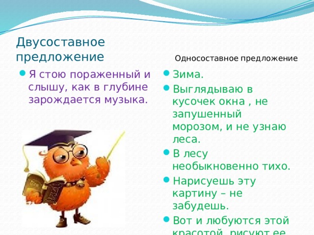 Двусоставное предложение Односоставное предложение Я стою пораженный и слышу, как в глубине зарождается музыка. Зима. Выглядываю в кусочек окна , не запушенный морозом, и не узнаю леса. В лесу необыкновенно тихо. Нарисуешь эту картину – не забудешь. Вот и любуются этой красотой ,рисуют ее. 