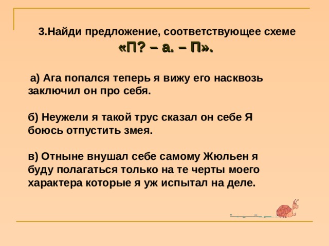 3.Найди предложение, соответствующее схеме «П? – а. – П».      а) Ага попался теперь я вижу его насквозь заключил он про себя.  б) Неужели я такой трус сказал он себе Я боюсь отпустить змея.  в) Отныне внушал себе самому Жюльен я буду полагаться только на те черты моего характера которые я уж испытал на деле. 