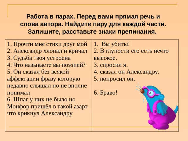 Работа в парах. Перед вами прямая речь и слова автора. Найдите пару для каждой части. Запишите, расставьте знаки препинания.  1. Прочти мне стихи друг мой  2. Александр хлопал и кричал  3. Судьба твоя устроена  4. Что называете вы поэзией?  5. Он сказал без всякой аффектации фразу которую недавно слышал но не вполне понимал  6. Шпаг у них не было но Монфор пришёл в такой азарт что крикнул Александру   1.  Вы убиты!  2. В глупости его есть нечто высокое. 3. спросил я.  4. сказал он Александру. 5. попросил он.    6. Браво!