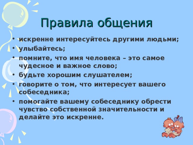 Правила общения искренне интересуйтесь другими людьми; улыбайтесь; помните, что имя человека – это самое чудесное и важное слово; будьте хорошим слушателем; говорите о том, что интересует вашего собеседника; помогайте вашему собеседнику обрести чувство собственной значительности и делайте это искренне. 