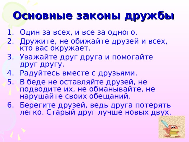 Основные законы дружбы Один за всех, и все за одного. Дружите, не обижайте друзей и всех, кто вас окружает. Уважайте друг друга и помогайте друг другу. Радуйтесь вместе с друзьями. В беде не оставляйте друзей, не подводите их, не обманывайте, не нарушайте своих обещаний. Берегите друзей, ведь друга потерять легко. Старый друг лучше новых двух. 