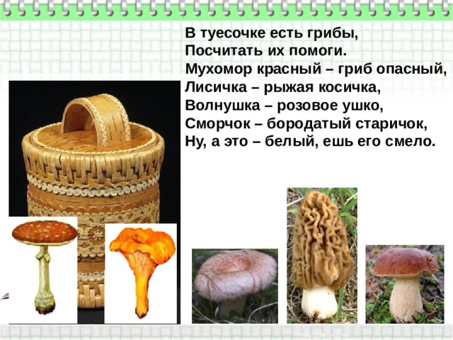В туесочке есть грибы, Посчитать их помоги. Мухомор красный – гриб опасный, Лисичка – рыжая косичка, Волнушка – розовое ушко, Сморчок – бородатый старичок, Ну, а это – белый, ешь его смело. 