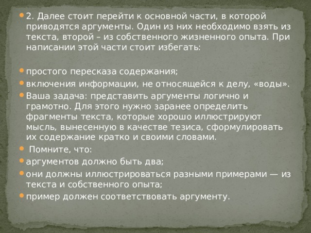 2. Далее стоит перейти к основной части, в которой приводятся аргументы. Один из них необходимо взять из текста, второй – из собственного жизненного опыта. При написании этой части стоит избегать:   простого пересказа содержания; включения информации, не относящейся к делу, «воды». Ваша задача: представить аргументы логично и грамотно. Для этого нужно заранее определить фрагменты текста, которые хорошо иллюстрируют мысль, вынесенную в качестве тезиса, сформулировать их содержание кратко и своими словами.  Помните, что: аргументов должно быть два; они должны иллюстрироваться разными примерами — из текста и собственного опыта; пример должен соответствовать аргументу. 