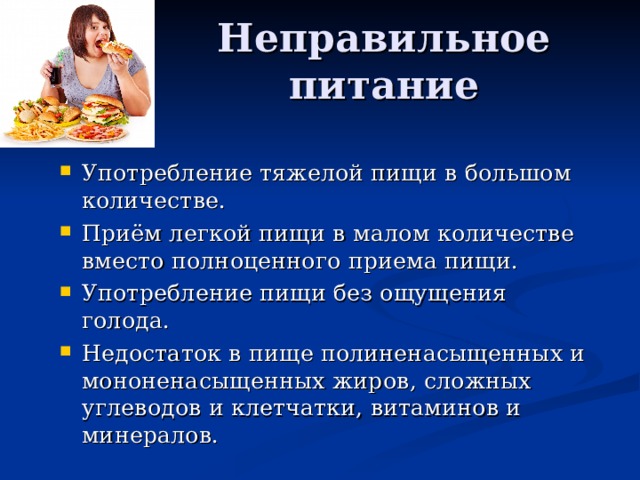 Употребление тяжелой пищи в большом количестве. Приём легкой пищи в малом количестве вместо полноценного приема пищи. Употребление пищи без ощущения голода. Недостаток в пище полиненасыщенных и мононенасыщенных жиров, сложных углеводов и клетчатки, витаминов и минералов. 