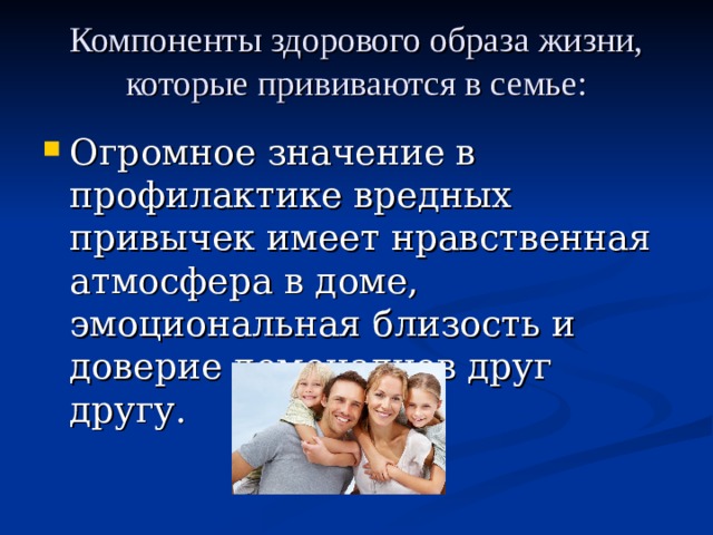 Компоненты здорового образа жизни, которые прививаются в семье: Огромное значение в профилактике вредных привычек имеет нравственная атмосфера в доме, эмоциональная близость и доверие домочадцев друг другу. 