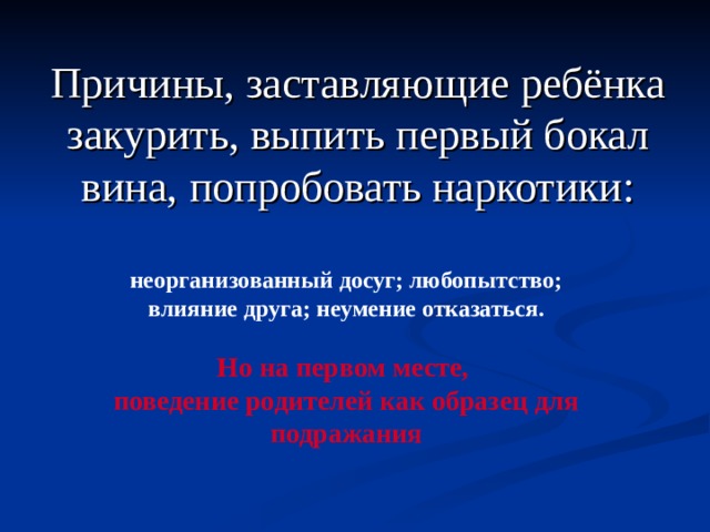 Причины, заставляющие ребёнка закурить, выпить первый бокал вина, попробовать наркотики:   неорганизованный досуг; любопытство; влияние друга; неумение отказаться.  Но на первом месте, поведение родителей как образец для подражания 