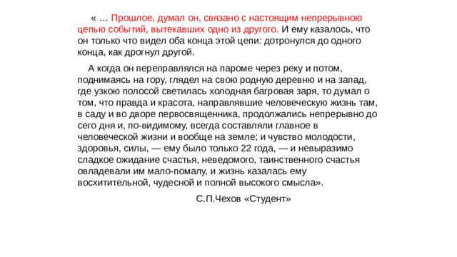  « … Прошлое, думал он, связано с настоящим непрерывною цепью событий, вытекавших одно из другого. И ему казалось, что он только что видел оба конца этой цепи: дотронулся до одного конца, как дрогнул другой. А когда он переправлялся на пароме через реку и потом, поднимаясь на гору, глядел на свою родную деревню и на запад, где узкою полосой светилась холодная багровая заря, то думал о том, что правда и красота, направлявшие человеческую жизнь там, в саду и во дворе первосвященника, продолжались непрерывно до сего дня и, по-видимому, всегда составляли главное в человеческой жизни и вообще на земле; и чувство молодости, здоровья, силы, — ему было только 22 года, — и невыразимо сладкое ожидание счастья, неведомого, таинственного счастья овладевали им мало-помалу, и жизнь казалась ему восхитительной, чудесной и полной высокого смысла». С.П.Чехов «Студент» 