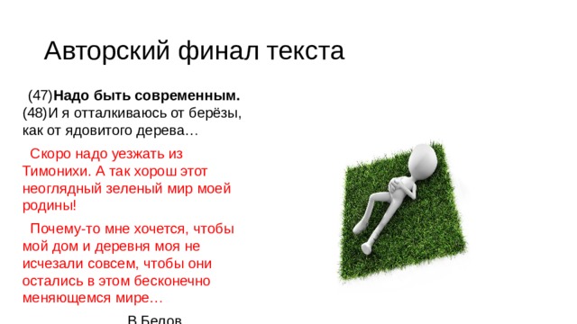 Авторский финал текста (47) Надо быть современным. (48)И я отталкиваюсь от берёзы, как от ядовитого дерева… Скоро надо уезжать из Тимонихи. А так хорош этот неоглядный зеленый мир моей родины! Почему-то мне хочется, чтобы мой дом и деревня моя не исчезали совсем, чтобы они остались в этом бесконечно меняющемся мире… В.Белов 