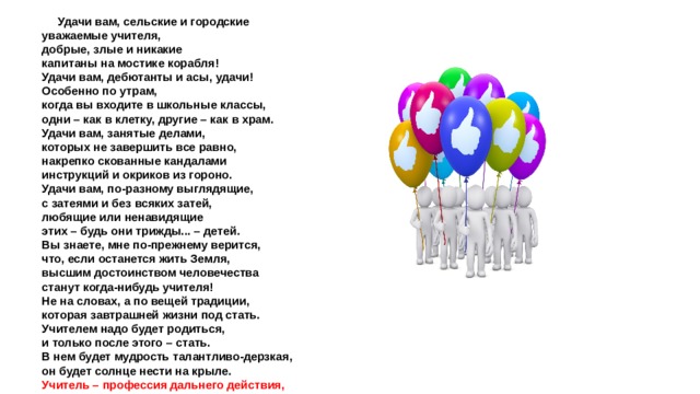  Удачи вам, сельские и городские уважаемые учителя, добрые, злые и никакие капитаны на мостике корабля! Удачи вам, дебютанты и асы, удачи! Особенно по утрам, когда вы входите в школьные классы, одни – как в клетку, другие – как в храм. Удачи вам, занятые делами, которых не завершить все равно, накрепко скованные кандалами инструкций и окриков из гороно. Удачи вам, по-разному выглядящие, с затеями и без всяких затей, любящие или ненавидящие этих – будь они трижды... – детей. Вы знаете, мне по-прежнему верится, что, если останется жить Земля, высшим достоинством человечества станут когда-нибудь учителя! Не на словах, а по вещей традиции, которая завтрашней жизни под стать. Учителем надо будет родиться, и только после этого – стать. В нем будет мудрость талантливо-дерзкая, он будет солнце нести на крыле. Учитель – профессия дальнего действия, главная на Земле! Р. Рождественский 