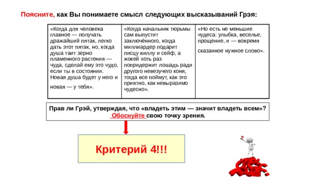 Поясните, как Вы понимаете смысл следующих высказываний Грэя: «Когда для человека главное — получать дражайший пятак, легко дать этот пятак, но, когда душа таит зерно пламенного растения — чуда, сделай ему это чудо, если ты в состоянии. Новая душа будет у него и новая — у тебя». «Когда начальник тюрьмы сам выпустит заключённого, когда миллиардер подарит писцу виллу и сейф, а жокей хоть раз попридержит лошадь ради другого невезучего коня, тогда все поймут, как это приятно, как невыразимо чудесно». «Но есть не меньшие чудеса: улыбка, веселье, прощение, и — вовремя сказанное нужное слово». Прав ли Грэй, утверждая, что «владеть этим — значит владеть всем»? Обоснуйте свою точку зрения. Критерий 4!!! 