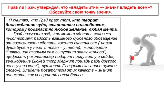 Прав ли Грэй, утверждая, что «владеть этим — значит владеть всем»? Обоснуйте свою точку зрения. Я считаю, что Грэй прав: тот, кто творит долгожданное чудо, становится волшебником, которому подвластно любое желание, любая мечта. Грэй называет всё, что может сделать человека чудотворцем: радость взаимного духовного обогащения от возможности сделать кого-то счастливее (