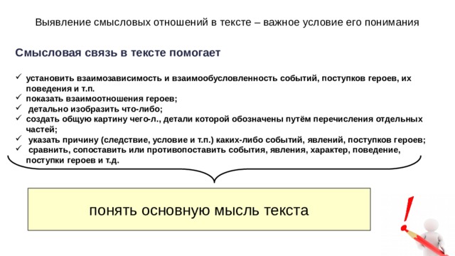 Выявление смысловых отношений в тексте – важное условие его понимания Смысловая связь в тексте помогает установить взаимозависимость и взаимообусловленность событий, поступков героев, их поведения и т.п. показать взаимоотношения героев; детально изобразить что-либо; создать общую картину чего-л., детали которой обозначены путём перечисления отдельных частей; указать причину (следствие, условие и т.п.) каких-либо событий, явлений, поступков героев; сравнить, сопоставить или противопоставить события, явления, характер, поведение, поступки героев и т.д. понять основную мысль текста 