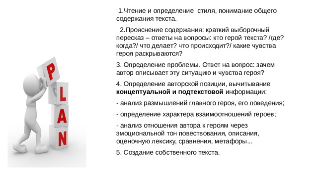  1.Чтение и определение стиля, понимание общего содержания текста. 2.Прояснение содержания: краткий выборочный пересказ – ответы на вопросы: кто герой текста? /где? когда?/ что делает? что происходит?/ какие чувства героя раскрываются? 3. Определение проблемы. Ответ на вопрос: зачем автор описывает эту ситуацию и чувства героя? 4. Определение авторской позиции, вычитывание концептуальной и подтекстовой информации: - анализ размышлений главного героя, его поведения; - определение характера взаимоотношений героев; - анализ отношения автора к героям через эмоциональной тон повествования, описания, оценочную лексику, сравнения, метафоры... 5. Создание собственного текста. 