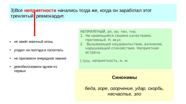 3)Все неприятности начались тогда же, когда он заработал этот треклятый ревмокардит. НЕПРИЯТНЫЙ, ая, ое; тен, тна. Не нравящийся своими качествами, противный. Н. вкус. Вызывающий неудовольствие, волнение, нарушающий спокойствие. Неприятная встреча. | сущ. неприятность, и, ж. не зажёг маячный огонь угодил на полгода в госпиталь не присвоили очередное звание демобилизовали одним из первых Синонимы беда, горе, огорчение, удар, скорбь, несчастье, зло 