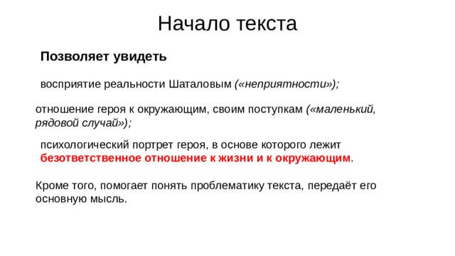 Начало текста Позволяет увидеть восприятие реальности Шаталовым («неприятности»); отношение героя к окружающим, своим поступкам («маленький, рядовой случай»); психологический портрет героя, в основе которого лежит безответственное отношение к жизни и к окружающим . Кроме того, помогает понять проблематику текста, передаёт его основную мысль. 