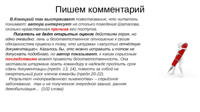 Пишем комментарий В.Конецкий так выстраивает повествование, что читатель понимает: автора интересует не столько поведение Шаталова, сколько нравственная причина его поступка. Писатель не даёт открытых оценок действиям героя, но одно очевидно: лень и безответственное отношение к своим обязанностям привели к тому, что штурман «запустил отчётную документацию». Казалось бы, это можно исправить и потом не допускать подобного, но автор показывает , к каким серьезным последствиям может привести безответственность. Она заставила штурмана лгать командиру в надежде продлить срок сдачи документации (предл. 13, 14), повести за собой на смертельный риск членов команды (предл.20-22). Результат «неоправданного лихачества» – серьёзное заболевание,  так и не полученное очередное звание, ранняя демобилизация...  (102 слова)   