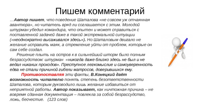 Пишем комментарий … Автор пишет , что поведение Шаталова «не совсем уж отчаянная авантюра», но читатель вряд ли соглашается с этим. Молодой штурман убедил командира, что опытен и может справиться с поставленной задачей даже в такой экстремальной ситуации (« неоднократно высаживался здесь») . Но Шаталовым двигало не желание исправить маяк, а стремление уйти от проблем, которые он сам себе создал. Решение плыть на остров к в сильнейший шторм было полным безрассудством: штурман « никогда даже близко здесь не был и не ведал никаких проходов». Преступное легкомыслие и самоуверенность едва не стали причиной гибели матросов, доверившихся ему. Противопоставляя эти факты, В.Конецкий даёт возможность читателю понять степень безответственности Шаталова, которым руководило лишь желание избавиться от неприятной работы. Автор показывает, как ничтожная причина – не вовремя сданная документация – повлекла за собой безрассудство, ложь, бесчестие. (123 слов) 