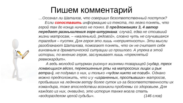 Пишем комментарий … Осознал ли Шаталов, что совершил безответственный поступок? Если сопоставить информацию из текста, то легко понять, что герой так до конца ничего не понял. В предложениях 3, 4 автор передает размышления горе-штурмана : случай, едва не стоивший жизни матросам, – «маленький, рядовой», словно чуть не случившаяся трагедия – пустяк. Для героя это лишь «неприятности». Эти мысли разоблачают Шаталова, помогают понять, что он не считает себя виновным в драматической ситуации из прошлого. А упрека в этой истории, по мнению героя, заслуживает лишь «треклятый ревмокардит». А ведь молодой штурман рискнул жизнями товарищей ( « удар, треск ломающихся вёсел, перекошенные рты на матросских лицах и рык ветра» ) , не подумал о них, и только « чудом никто не погиб» . Однако можно предположить, что и у « израненных, простывших» матросов, пробывших на ледяном ветру более суток из-за безответственности их командира, тоже впоследствии возникли проблемы со здоровьем. Для каждого из них, очевидно, это история также могла стать «водоразделом целой судьбы». (146 слов) 