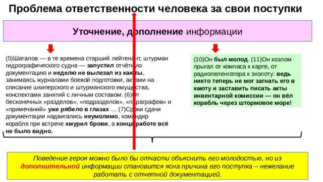  Проблема ответственности человека за свои поступки Уточнение, дополнение информации (5)Шаталов — в те времена старший лейтенант, штурман гидрографического судна — запустил отчётную документацию и неделю не вылезал из каюты , занимаясь журналами боевой подготовки, актами на списание шкиперского и штурманского имущества, конспектами занятий с личным составом. (6)От бесконечных «разделов», «подразделов», «параграфов» и «примечаний» уже рябило в глазах … (7)Сроки сдачи документации надвигались неумолимо , командир корабля при встрече хмурил брови , а конца работе всё не было видно. (10)Он был молод . (11)Он козлом прыгал от компаса к карте, от радиопеленгатора к эхолоту: ведь никто теперь не мог загнать его в каюту и заставить писать акты инвентарной комиссии — он вёл корабль через штормовое море! Поведение героя можно было бы отчасти объяснить его молодостью, но из дополнительной информации становится ясна причина его поступка – нежелание работать с отчетной документацией. 