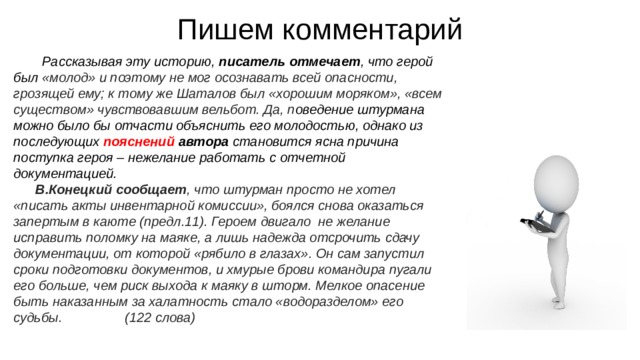 Пишем комментарий Рассказывая эту историю, писатель отмечает , что герой был «молод» и поэтому не мог осознавать всей опасности, грозящей ему; к тому же Шаталов был «хорошим моряком», «всем существом» чувствовавшим вельбот. Да, п оведение штурмана можно было бы отчасти объяснить его молодостью, однако из последующих пояснений автора становится ясна причина поступка героя – нежелание работать с отчетной документацией. В.Конецкий сообщает , что штурман просто не хотел «писать акты инвентарной комиссии», боялся снова оказаться запертым в каюте (предл.11). Героем двигало  не желание исправить поломку на маяке, а лишь надежда отсрочить сдачу документации, от которой «рябило в глазах». Он сам запустил сроки подготовки документов, и хмурые брови командира пугали его больше, чем риск выхода к маяку в шторм. Мелкое опасение быть наказанным за халатность стало «водоразделом» его судьбы. (122 слова) 