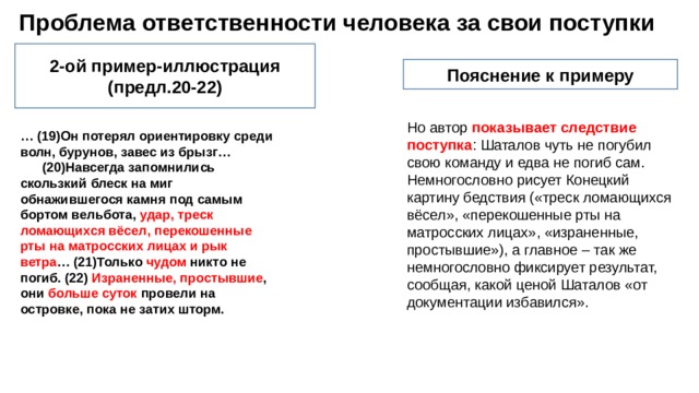  Проблема ответственности человека за свои поступки 2-ой пример-иллюстрация (предл.20-22) Пояснение к примеру Но автор показывает следствие поступка : Шаталов чуть не погубил свою команду и едва не погиб сам. Немногословно рисует Конецкий картину бедствия («треск ломающихся вёсел», «перекошенные рты на матросских лицах», «израненные, простывшие»), а главное – так же немногословно фиксирует результат, сообщая, какой ценой Шаталов «от документации избавился». … (19)Он потерял ориентировку среди волн, бурунов, завес из брызг… (20)Навсегда запомнились скользкий блеск на миг обнажившегося камня под самым бортом вельбота, удар, треск ломающихся вёсел, перекошенные рты на матросских лицах и рык ветра … (21)Только чудом никто не погиб. (22) Израненные, простывшие , они больше суток провели на островке, пока не затих шторм. 