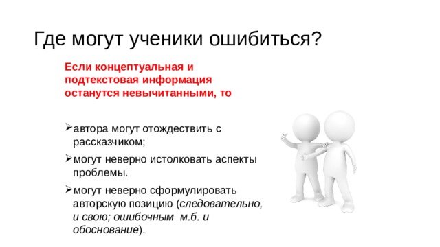 Где могут ученики ошибиться? Если концептуальная и подтекстовая информация останутся невычитанными, то автора могут отождествить с рассказчиком; могут неверно истолковать аспекты проблемы. могут неверно сформулировать авторскую позицию ( следовательно, и свою; ошибочным м.б. и обоснование ). 