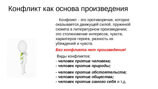 Конфликт как основа произведения Конфликт - это противоречие, которое оказывается движущей силой, пружиной сюжета в литературном произведении; это столкновение интересов, чувств, характеров героев, разность их убеждений и чувств. Без конфликта нет произведения! Виды конфликтов: - человек против человека; - человек против природы; - человек против обстоятельств; - человек против общества; - человек против самого себя и т.д. 