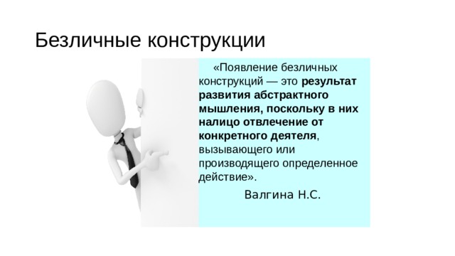 Безличные конструкции «Появление безличных конструкций — это результат развития абстрактного мышления, поскольку в них налицо отвлечение от конкретного деятеля , вызывающего или производящего определенное действие». Валгина Н.С. 