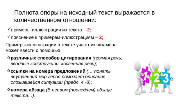 Полнота опоры на исходный текст выражается в количественном отношении: примеры-иллюстрации из текста – 2; пояснение к примерам-иллюстрациям – 2; Примеры-иллюстрации в тексте участник экзамена может ввести с помощью различных способов цитирования (прямая речь, вводные конструкции, косвенная речь); ссылки на номера предложений (… понять внутренний мир героя помогает описание сложившейся ситуации (предл. 4 -8) ; номера абзаца (В первом (последнем) абзаце текста…) . 